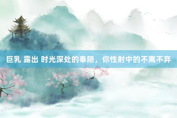 巨乳 露出 时光深处的奉陪，你性射中的不离不弃