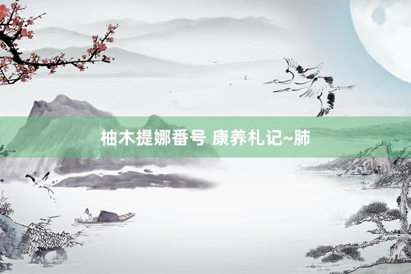 柚木提娜番号 康养札记~肺