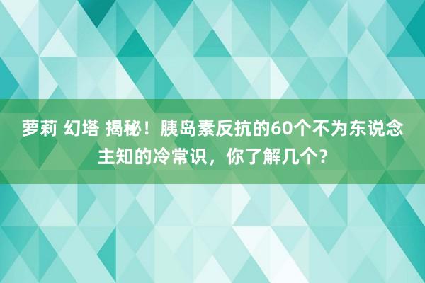 萝莉 幻塔 揭秘！胰岛素反抗的60个不为东说念主知的冷常识，你了解几个？