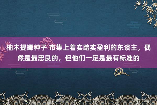 柚木提娜种子 市集上着实踏实盈利的东谈主，偶然是最忠良的，但他们一定是最有标准的