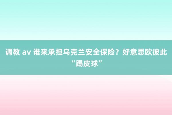 调教 av 谁来承担乌克兰安全保险？好意思欧彼此“踢皮球”