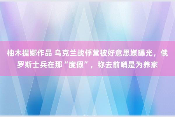 柚木提娜作品 乌克兰战俘营被好意思媒曝光，俄罗斯士兵在那“度假”，称去前哨是为养家