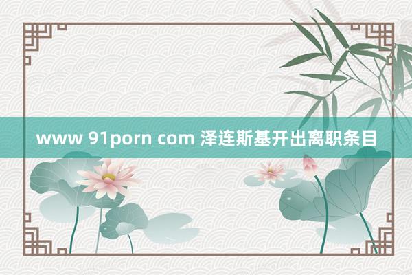 www 91porn com 泽连斯基开出离职条目