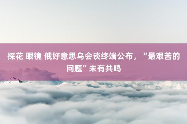 探花 眼镜 俄好意思乌会谈终端公布，“最艰苦的问题”未有共鸣
